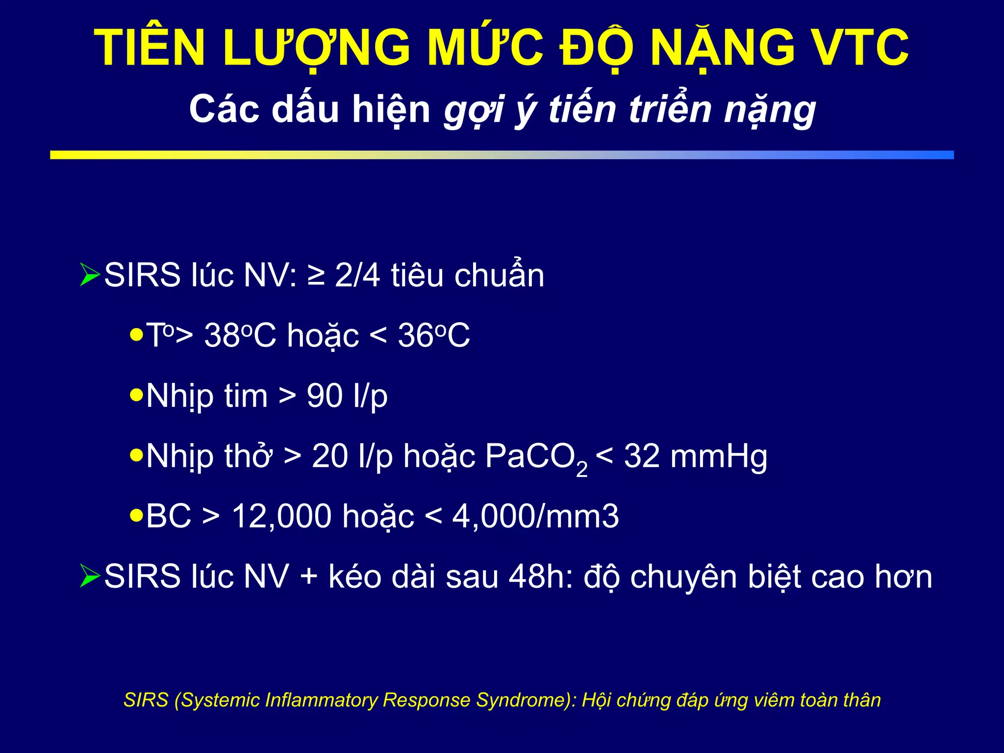 TIÊN LƯỢNG MỨC ĐỘ NẶNG VTC
Các dấu hiện gợi ý tiến triển nặng
SIRS lúc NV: ≥ 2/4 tiêu chuẩn
To> 38oC hoặc < 36oC
Nhịp tim > 90 l/p
Nhịp thở > 20 l/p hoặc PaCO2 < 32 mmHg
BC > 12,000 hoặc < 4,000/mm3
SIRS lúc NV + kéo dài sau 48h: độ chuyên biệt cao hơn
SIRS (Systemic Inflammatory Response Syndrome): Hội chứng đáp ứng viêm toàn thân
 