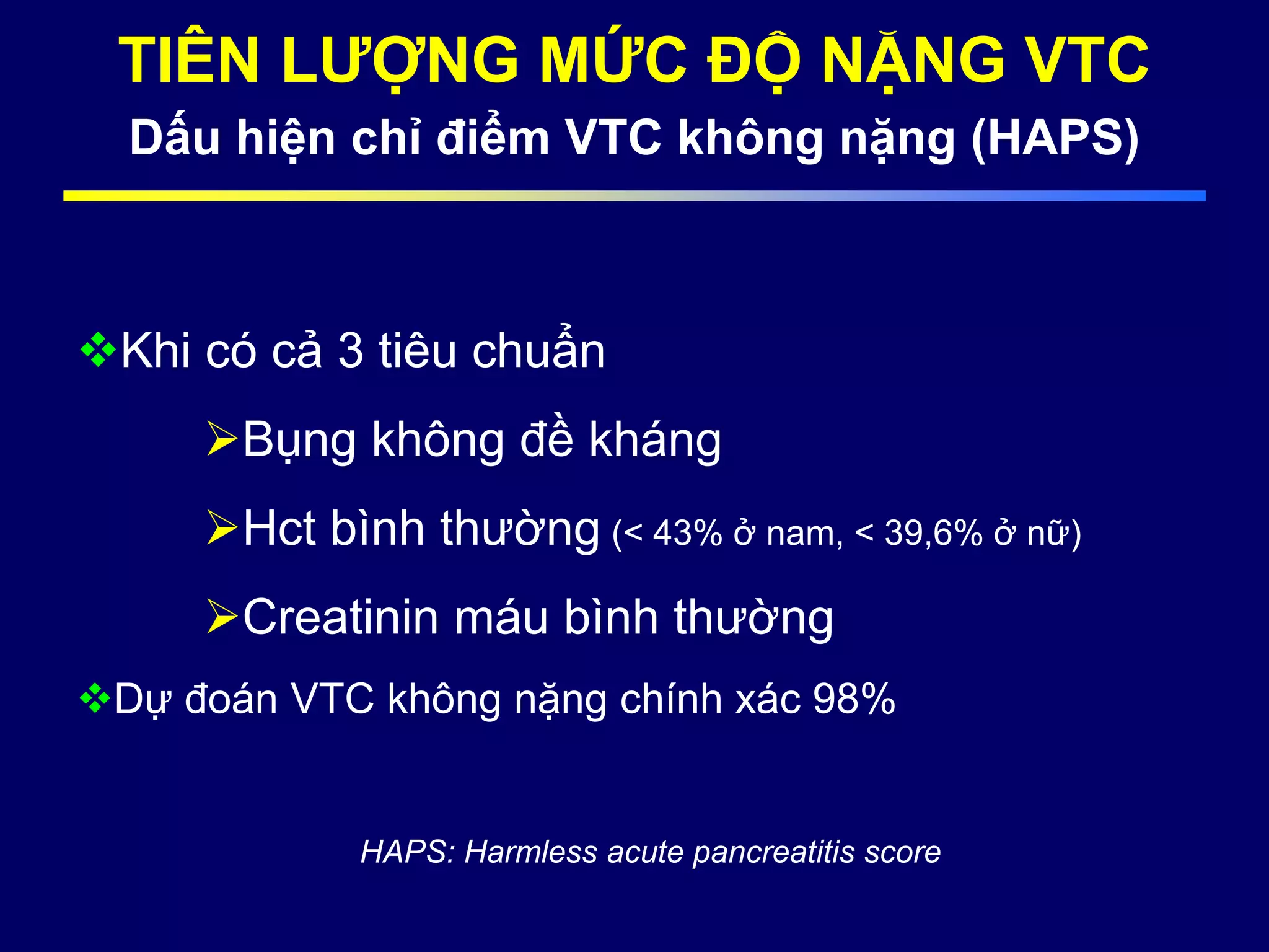 TIÊN LƯỢNG MỨC ĐỘ NẶNG VTC
Dấu hiện chỉ điểm VTC không nặng (HAPS)
Khi có cả 3 tiêu chuẩn
Bụng không đề kháng
Hct bình thường (< 43% ở nam, < 39,6% ở nữ)
Creatinin máu bình thường
Dự đoán VTC không nặng chính xác 98%
HAPS: Harmless acute pancreatitis score
 