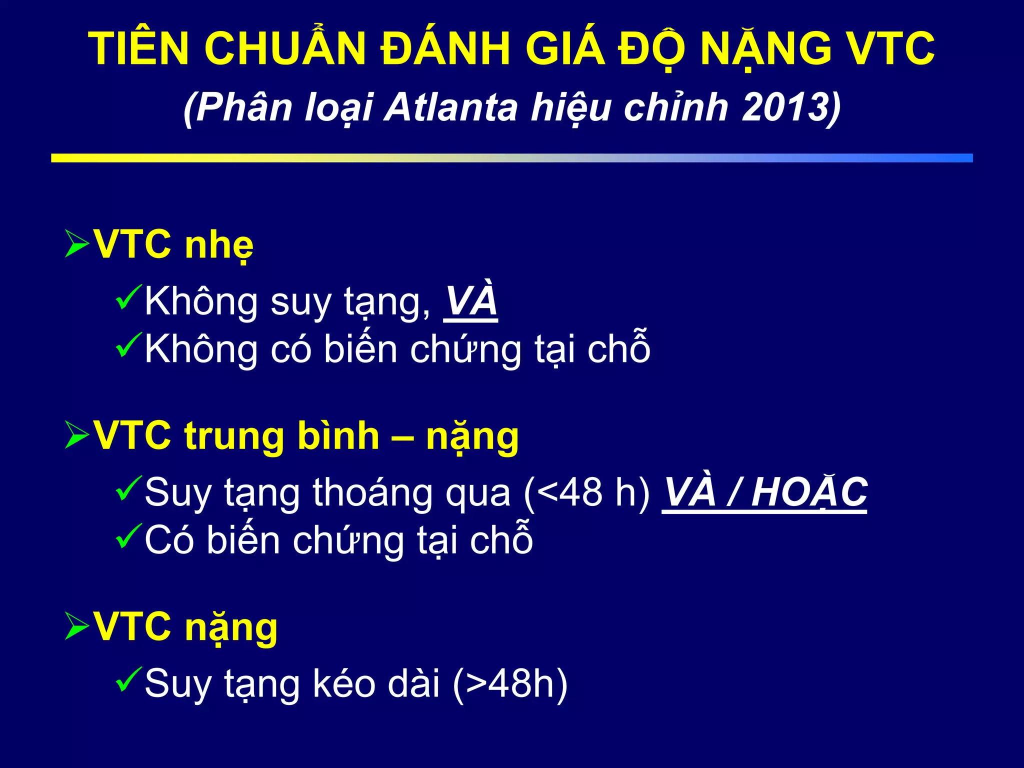 TIÊN CHUẨN ĐÁNH GIÁ ĐỘ NẶNG VTC
(Phân loại Atlanta hiệu chỉnh 2013)
VTC nhẹ
Không suy tạng, VÀ
Không có biến chứng tại chỗ
VTC trung bình – nặng
Suy tạng thoáng qua (<48 h) VÀ / HOẶC
Có biến chứng tại chỗ
VTC nặng
Suy tạng kéo dài (>48h)
 