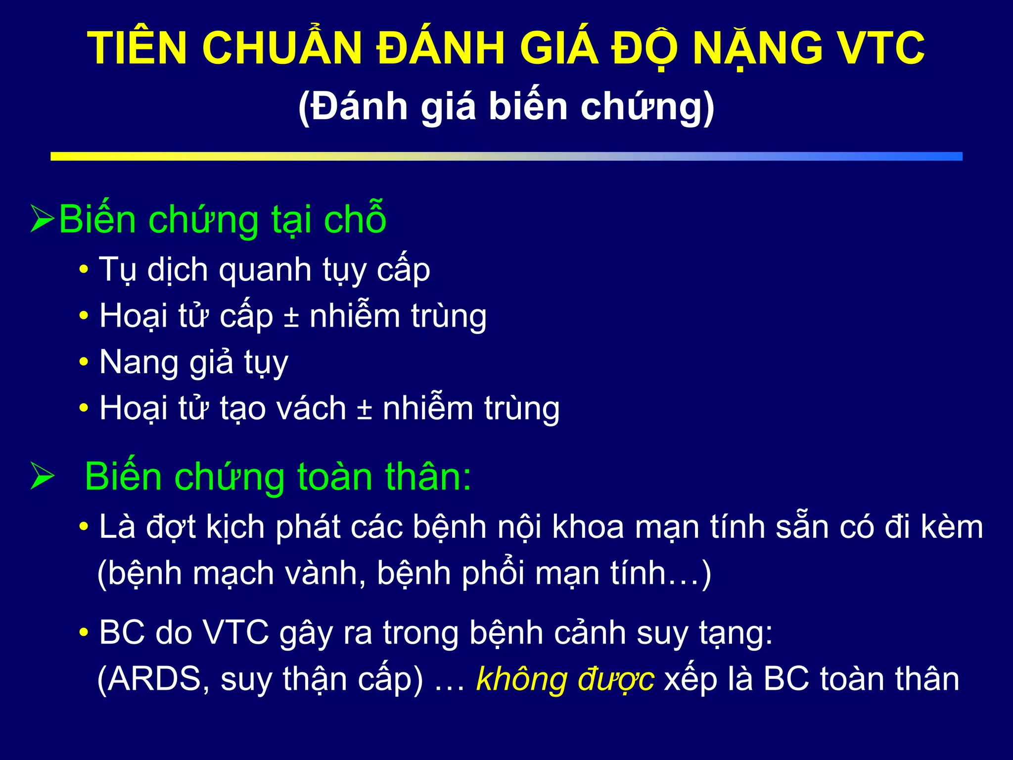 TIÊN CHUẨN ĐÁNH GIÁ ĐỘ NẶNG VTC
(Đánh giá biến chứng)
Biến chứng tại chỗ
• Tụ dịch quanh tụy cấp
• Hoại tử cấp ± nhiễm trùng
• Nang giả tụy
• Hoại tử tạo vách ± nhiễm trùng
 Biến chứng toàn thân:
• Là đợt kịch phát các bệnh nội khoa mạn tính sẵn có đi kèm
(bệnh mạch vành, bệnh phổi mạn tính…)
• BC do VTC gây ra trong bệnh cảnh suy tạng:
(ARDS, suy thận cấp) … không được xếp là BC toàn thân
 