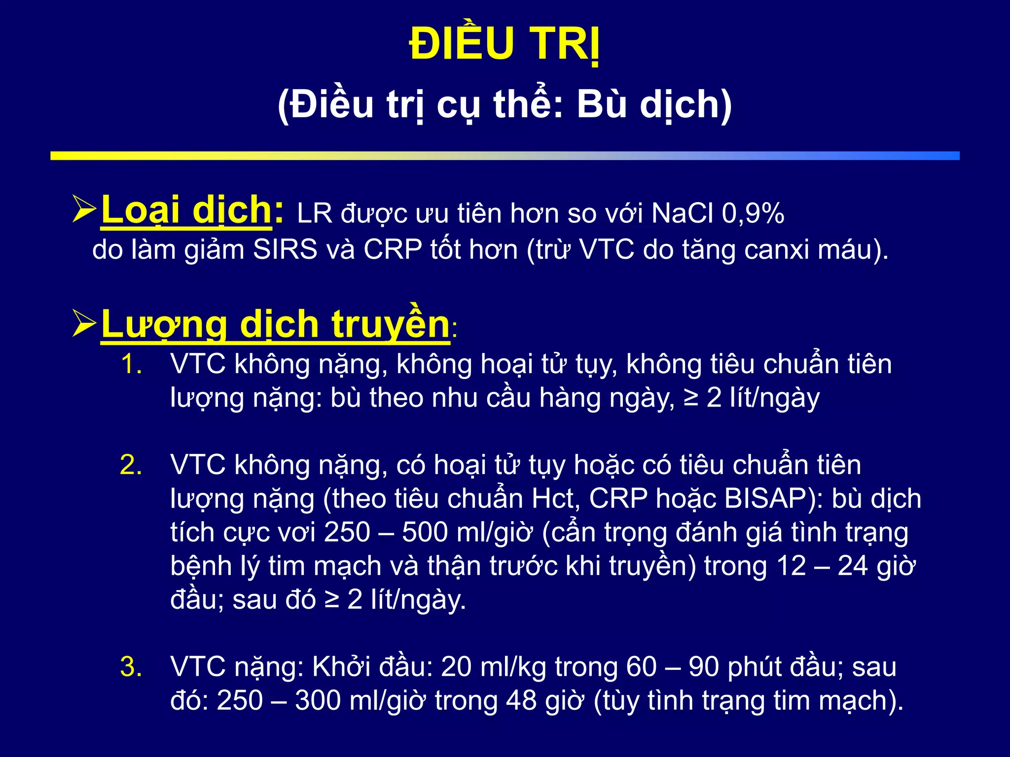 ĐIỀU TRỊ
(Điều trị cụ thể: Bù dịch)
Loại dịch: LR được ưu tiên hơn so với NaCl 0,9%
do làm giảm SIRS và CRP tốt hơn (trừ VTC do tăng canxi máu).
Lượng dịch truyền:
1. VTC không nặng, không hoại tử tụy, không tiêu chuẩn tiên
lượng nặng: bù theo nhu cầu hàng ngày, ≥ 2 lít/ngày
2. VTC không nặng, có hoại tử tụy hoặc có tiêu chuẩn tiên
lượng nặng (theo tiêu chuẩn Hct, CRP hoặc BISAP): bù dịch
tích cực vơi 250 – 500 ml/giờ (cẩn trọng đánh giá tình trạng
bệnh lý tim mạch và thận trước khi truyền) trong 12 – 24 giờ
đầu; sau đó ≥ 2 lít/ngày.
3. VTC nặng: Khởi đầu: 20 ml/kg trong 60 – 90 phút đầu; sau
đó: 250 – 300 ml/giờ trong 48 giờ (tùy tình trạng tim mạch).
 
