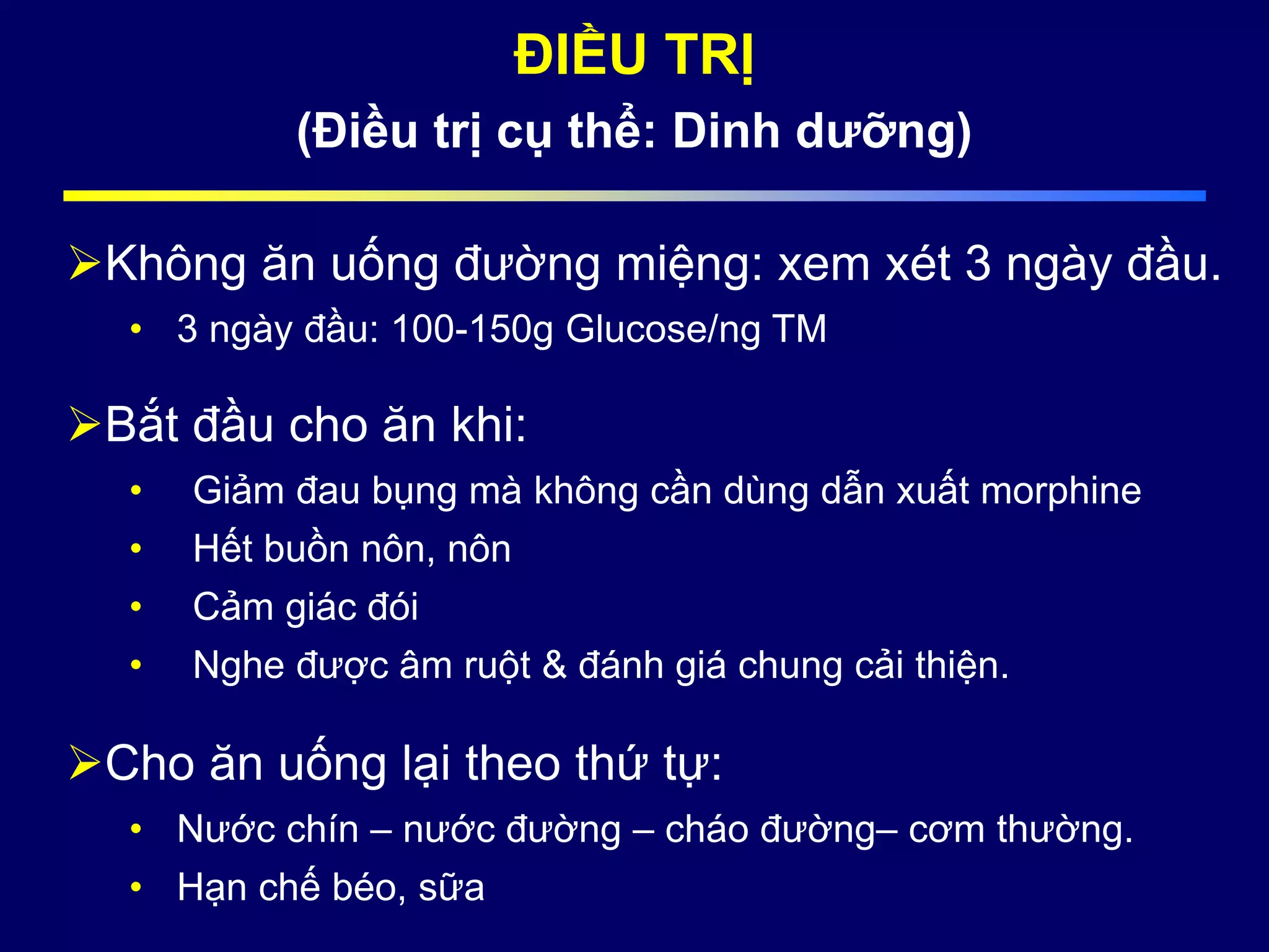 ĐIỀU TRỊ
(Điều trị cụ thể: Dinh dưỡng)
Không ăn uống đường miệng: xem xét 3 ngày đầu.
• 3 ngày đầu: 100-150g Glucose/ng TM
Bắt đầu cho ăn khi:
• Giảm đau bụng mà không cần dùng dẫn xuất morphine
• Hết buồn nôn, nôn
• Cảm giác đói
• Nghe được âm ruột & đánh giá chung cải thiện.
Cho ăn uống lại theo thứ tự:
• Nước chín – nước đường – cháo đường– cơm thường.
• Hạn chế béo, sữa
 