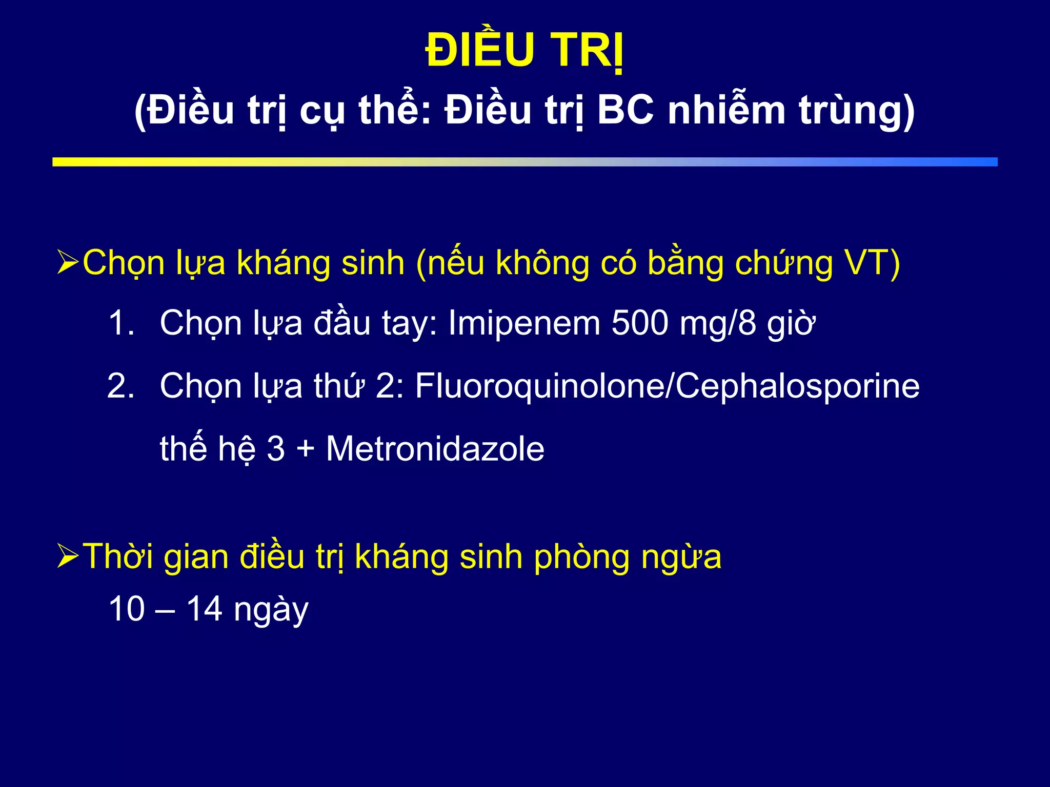 ĐIỀU TRỊ
(Điều trị cụ thể: Điều trị BC nhiễm trùng)
Chọn lựa kháng sinh (nếu không có bằng chứng VT)
1. Chọn lựa đầu tay: Imipenem 500 mg/8 giờ
2. Chọn lựa thứ 2: Fluoroquinolone/Cephalosporine
thế hệ 3 + Metronidazole
Thời gian điều trị kháng sinh phòng ngừa
10 – 14 ngày
 