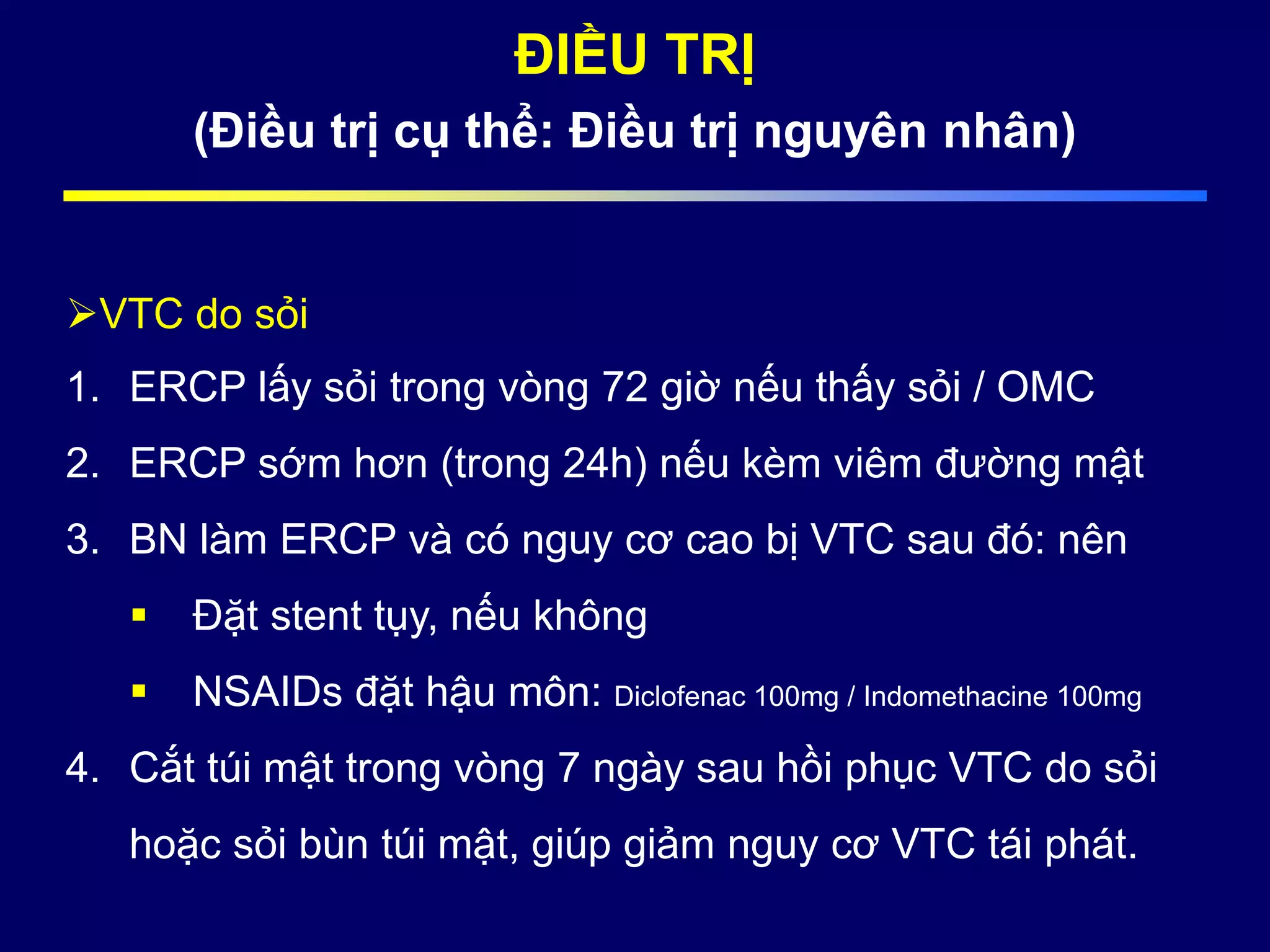 ĐIỀU TRỊ
(Điều trị cụ thể: Điều trị nguyên nhân)
VTC do sỏi
1. ERCP lấy sỏi trong vòng 72 giờ nếu thấy sỏi / OMC
2. ERCP sớm hơn (trong 24h) nếu kèm viêm đường mật
3. BN làm ERCP và có nguy cơ cao bị VTC sau đó: nên
 Đặt stent tụy, nếu không
 NSAIDs đặt hậu môn: Diclofenac 100mg / Indomethacine 100mg
4. Cắt túi mật trong vòng 7 ngày sau hồi phục VTC do sỏi
hoặc sỏi bùn túi mật, giúp giảm nguy cơ VTC tái phát.
 