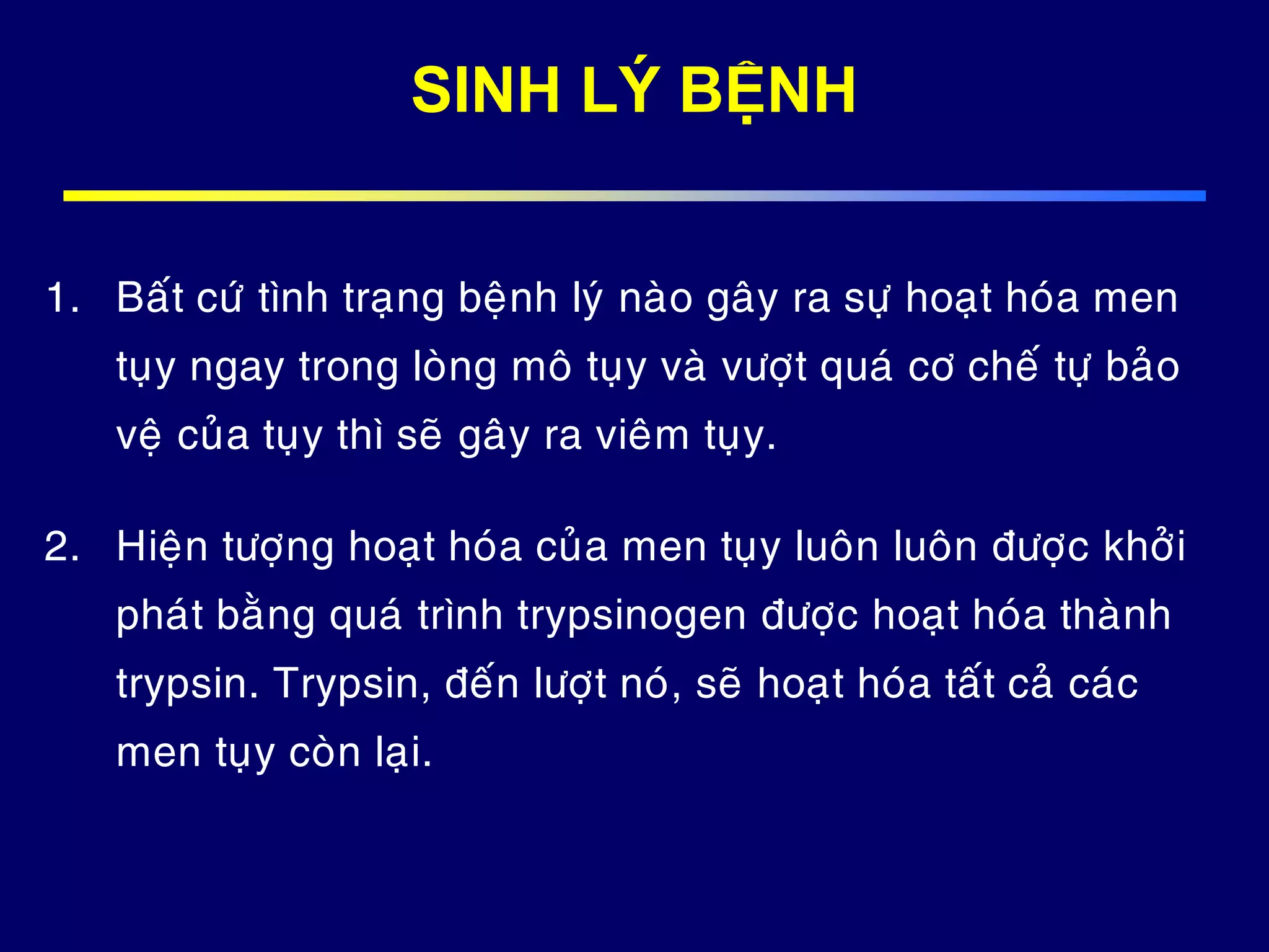 SINH LÝ BỆNH
1. Baát cöù tình traïng beänh lyù naøo gaây ra söï hoaït hoùa men
tuïy ngay trong loøng moâ tuïy vaø vöôït quaù cô cheá töï baûo
veä cuûa tuïy thì seõ gaây ra vieâm tuïy.
2. Hieän töôïng hoaït hoùa cuûa men tuïy luoân luoân ñöôïc khôûi
phaùt baèng quaù trình trypsinogen ñöôïc hoaït hoùa thaønh
trypsin. Trypsin, ñeán löôït noù, seõ hoaït hoùa taát caû caùc
men tuïy coøn laïi.
 