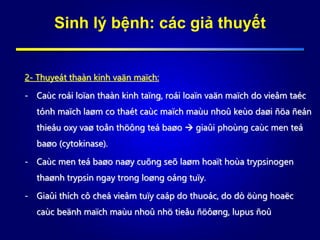 Sinh lý bệnh: các giả thuyết
2- Thuyeát thaàn kinh vaän maïch:
- Caùc roái loïan thaàn kinh taïng, roái loaïn vaän maïch do vieâm taéc
tónh maïch laøm co thaét caùc maïch maùu nhoû keùo daøi ñöa ñeán
thieáu oxy vaø toån thöông teá baøo  giaûi phoùng caùc men teá
baøo (cytokinase).
- Caùc men teá baøo naøy cuõng seõ laøm hoaït hoùa trypsinogen
thaønh trypsin ngay trong loøng oáng tuïy.
- Giaûi thích cô cheá vieâm tuïy caáp do thuoác, do dò öùng hoaëc
caùc beänh maïch maùu nhoû nhö tieåu ñöôøng, lupus ñoû
 