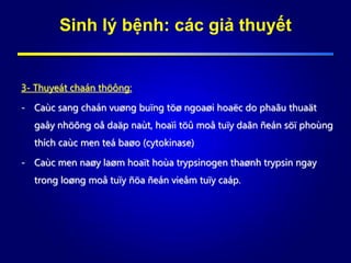 Sinh lý bệnh: các giả thuyết
3- Thuyeát chaán thöông:
- Caùc sang chaán vuøng buïng töø ngoaøi hoaëc do phaãu thuaät
gaây nhöõng oå daäp naùt, hoaïi töû moâ tuïy daãn ñeán söï phoùng
thích caùc men teá baøo (cytokinase)
- Caùc men naøy laøm hoaït hoùa trypsinogen thaønh trypsin ngay
trong loøng moâ tuïy ñöa ñeán vieâm tuïy caáp.
 