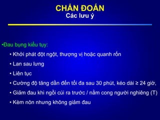 CHẨN ĐOÁN
Các lưu ý
•Đau bụng kiểu tụy:
• Khởi phát đột ngột, thượng vị hoặc quanh rốn
• Lan sau lưng
• Liên tục
• Cường độ tăng dần đến tối đa sau 30 phút, kéo dài ≥ 24 giờ,
• Giảm đau khi ngồi cúi ra trước / nằm cong người nghiêng (T)
• Kèm nôn nhưng không giảm đau
 