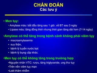 CHẨN ĐOÁN
Các lưu ý
• Men tụy:
• Amylase máu: bắt đầu tăng sau 1 giờ, về BT sau 3 ngày
• Lipase máu: tăng đồng thời nhưng thời gian tăng dài hơn (7-14 ngày)
•Amylase có thể tăng trong bệnh cảnh không phải viêm tụy
• macroamylasemia
• suy thận,
• bệnh lý tuyến nước bọt
• bệnh lý bụng cấp khác.
•Men tụy có thể không tăng trong trường hợp
•Nguyên nhân VTC: rượu, tăng triglyceride, ung thư tụy
•Trên nền viêm tụy mạn
•Loét thâm nhiễm
 