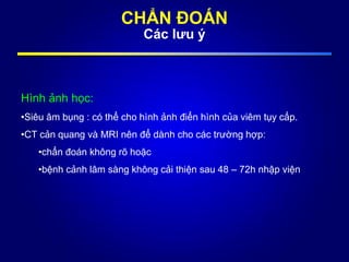 Hình ảnh học:
•Siêu âm bụng : có thể cho hình ảnh điển hình của viêm tụy cấp.
•CT cản quang và MRI nên để dành cho các trường hợp:
•chẩn đoán không rõ hoặc
•bệnh cảnh lâm sàng không cải thiện sau 48 – 72h nhập viện
CHẨN ĐOÁN
Các lưu ý
 