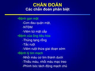 CHẨN ĐOÁN
Các chẩn đoán phân biệt
•Bệnh gan mật
-Cơn đau quặn mật,
-NTĐM
-Viêm túi mật cấp
•Bệnh của ống tiêu hóa
-Thủng tạng rỗng
-Tắc ruột
-Viêm ruột thừa giai đoạn sớm
•Bệnh lý tim mạch
-Nhồi máu cơ tim thành dưới
-Thiếu máu, nhồi máu mạc treo
-Phình bóc tách động mạch chủ
 