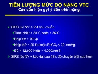 TIÊN LƯỢNG MỨC ĐỘ NẶNG VTC
Các dấu hiện gợi ý tiến triển nặng
 SIRS lúc NV: ≥ 2/4 tiêu chuẩn
Thân nhiệt > 38oC hoặc < 36oC
Nhịp tim > 90 l/p
Nhịp thở > 20 l/p hoặc PaCO2 < 32 mmHg
BC > 12,000 hoặc < 4,000/mm3
 SIRS lúc NV + kéo dài sau 48h: độ chuyên biệt cao hơn
 