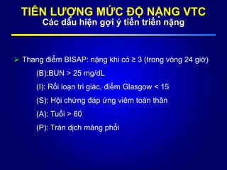 TIÊN LƯỢNG MỨC ĐỘ NẶNG VTC
Các dấu hiện gợi ý tiến triển nặng
 Thang điểm BISAP: nặng khi có ≥ 3 (trong vòng 24 giờ)
(B):BUN > 25 mg/dL
(I): Rối loạn tri giác, điểm Glasgow < 15
(S): Hội chứng đáp ứng viêm toàn thân
(A): Tuổi > 60
(P): Tràn dịch màng phổi
 
