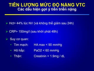 TIÊN LƯỢNG MỨC ĐỘ NẶNG VTC
Các dấu hiện gợi ý tiến triển nặng
 Hct> 44% lúc NV (và không thể giảm sau 24h)
 CRP> 150mg/l (sau khởi phát 48h)
 Suy cơ quan:
• Tim mạch: HA max < 90 mmHg
• Hô hấp: PaO2 < 60 mmHg
• Thận: Creatinin > 1.9mg / dL
 