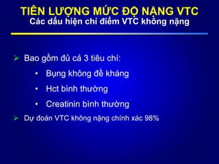 TIÊN LƯỢNG MỨC ĐỘ NẶNG VTC
Các dấu hiện chỉ điểm VTC không nặng
 Bao gồm đủ cả 3 tiêu chí:
• Bụng không đề kháng
• Hct bình thường
• Creatinin bình thường
 Dự đoán VTC không nặng chính xác 98%
 
