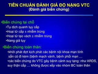 TIÊN CHUẨN ĐÁNH GIÁ ĐỘ NẶNG VTC
(Đánh giá biến chứng)
•Biến chứng tại chỗ
•Tụ dịch quanh tụy cấp
•Hoại tử cấp ± nhiễm trùng
•Hoại tử tạo vách ± nhiễm trùng
•Nang giả tụy
•Biến chứng toàn thân:
•khởi phát đợt kịch phát các bệnh nội khoa mạn tính
sẵn có đi kèm (bệnh mạch vành, bệnh phổi mạn …
•các biến chứng do VTC gây bệnh cảnh suy tạng: như ARDS,
suy thận cấp … không được xếp vào nhóm BC toàn thân
 