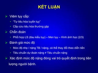KẾT LUẬN
 Viêm tụy cấp:
• “Tự tiêu hóa tuyến tụy”
• Cấp cứu tiêu hóa thường gặp
 Chẩn đoán
• Phối hợp LS (đau kiểu tụy) – Men tụy – Hình ảnh học (2/3)
 Đánh giá mức độ
• Mức độ nhẹ / nặng TB / nặng, có thể thay đổi theo diễn tiến
• Tiêu chuẩn dự đoán nặng ≠ Tiêu chuẩn nặng
 Xác định mức độ nặng đóng vai trò quyết định trong tiên
lượng người bệnh.
 