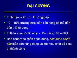• Tình trạng cấp cứu thường gặp
• 10 – 15% trường hợp diễn tiến nặng có thể dẫn
đến tỉ lệ tử vong
• Tỉ lệ tử vong (VTC nhẹ: < 1%, nặng: 40 – 60%)
• Bên cạnh việc chẩn đoán đúng, tiên đoán chính
xác diễn tiến nặng đóng vai trò mấu chốt để điều
trị thành công
ĐẠI CƯƠNG
 