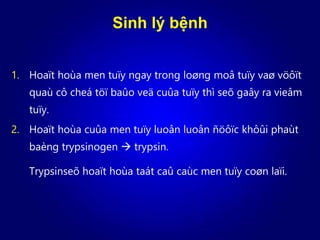 Sinh lý bệnh
1. Hoaït hoùa men tuïy ngay trong loøng moâ tuïy vaø vöôït
quaù cô cheá töï baûo veä cuûa tuïy thì seõ gaây ra vieâm
tuïy.
2. Hoaït hoùa cuûa men tuïy luoân luoân ñöôïc khôûi phaùt
baèng trypsinogen  trypsin.
Trypsinseõ hoaït hoùa taát caû caùc men tuïy coøn laïi.
 