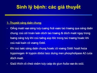Sinh lý bệnh: các giả thuyết
1- Thuyeát oáng daãn chung:
- OÁng maät vaø oáng tuïy cuøng ñoå vaøo taù traøng qua oáng daãn
chung: coù söï troän laãn dòch taù traøng & dòch maät ngay trong
loøng oáng tuïy khi coù taêng aùp löïc trong taù traøng hoaëc khi
coù roái loaïn cô voøng Oddi.
- Khi coù taéc oáng daãn chung hoaëc cô voøng Oddi: hoaït hoùa
trypsinogen  trypsin döôùi taùc duïng men phospholipase A2 cuûa
dòch maät.
- Giaûi thích cô cheá vieâm tuïy caáp do giun ñuõa vaø do soûi.
 