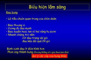 • Là tiêu chuẩn quan trọng của chẩn doán
• Đau thượng vị
• Cường độ đau mạnh
• Đau xuyên hoặc lan về hai vùng hạ sườn
• Nhanh chóng trở nên:
rất đau trong vài giờ
đau kéo dài quá 24 giờ
Biểu hiện lâm sàng
Đau bụng
Gợi ý các cấp cứu bụng khác
Bệnh cảnh đau ít điển hình hơn
Phản ứng thành bụng (thường không có ở giai đoạn ban đầu)
 