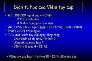 Dịch tễ học của Viêm tụy cấp
• Mỹ : 108 000 người vào viện/năm
2 250 chết/năm
4 % đau bụng phải vào viện
• Anh : 251/1 triệu người (gấp 10 lần trong 1960 - 1980)
• Pháp : 220/1 triệu người
• Tỷ lệ mắc Viêm tụy cấp ngày càng tăng:
- Chẩn đoán có độ nhạy tốt hơn ?
- Uống nhiều rượu hơn ?
- VIH (tỷ lệ mắc 4 - 22 %)
• Viêm tụy cấp hoại tử chiếm 10 - 25 % viêm tụy cấp
 