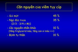 Căn nguyên của viêm tụy cấp
- Sỏi mật 45 %
- Ngộ độc rượu 35 %
(2/3 - 3/4 ở Mỹ)
- Các nguyên nhân khác 10 %
(tăng triglycerid máu, tăng can xi máu +++)
- Bệnh tự thân 10 %
 