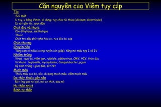 Căn nguyên của Viêm tụy cấp
Tắc
Sỏi mật
U tụy, u bóng Vater, dị dạng: tụy chia túi thừa (divisum, diverticule)
Dị vật gây tắc, giun đũa
Chất độc và thuốc
Cồn éthylique, méthylique
Thuốc
Chất trừ sâu phốt pho hữu cơ, nọc độc bọ cạp
Chấn thương
Chuyển hóa
Tăng can xi máu (cường tuyến cận giáp), tăng mỡ máu typ I và IV
Nhiễm trùng
Virus : quai bị, viêm gan, rubéole, adénovirus, CMV, HIV, thủy đậu
Vi khuẩn : legionelle, mycoplasme, Campylobacter jejuni
Ký sinh trùng : giun đũa, sốt rét
Mạch máu
Thiếu máu cục bộ, sốc, dị dạng mạch máu, viêm mạch máu
Do thầy thuốc gây nên
Đặt ống qua nội soi, mở cơ thắt, sau mổ
Hạ thân nhiệt
Bệnh tự thân
 