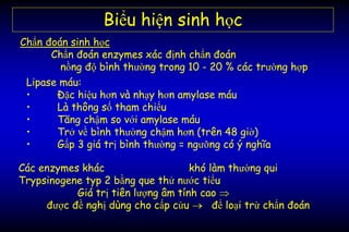 Các enzymes khác khó làm thường qui
Trypsinogene typ 2 bằng que thử nước tiểu
Giá trị tiên lượng âm tính cao 
được đề nghị dùng cho cấp cứu  để loại trừ chẩn đoán
Biểu hiện sinh học
Chẩn đoán sinh học
Chẩn đoán enzymes xác định chẩn đoán
nồng độ bình thường trong 10 - 20 % các trường hợp
Lipase máu:
• Đặc hiệu hơn và nhạy hơn amylase máu
• Là thông số tham chiếu
• Tăng chậm so với amylase máu
• Trở về bình thường chậm hơn (trên 48 giờ)
• Gấp 3 giá trị bình thường = ngưỡng có ý nghĩa
 