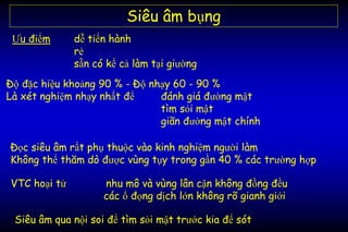 Siêu âm bụng
Ưu điểm dễ tiến hành
rẻ
sẵn có kể cả làm tại giường
Độ đặc hiệu khoảng 90 % - Độ nhạy 60 - 90 %
Là xét nghiệm nhạy nhất để đánh giá đường mật
tìm sỏi mật
giãn đường mật chính
Siêu âm qua nội soi để tìm sỏi mật trước kia để sót
Đọc siêu âm rất phụ thuộc vào kinh nghiệm người làm
Không thể thăm dò được vùng tụy trong gần 40 % các trường hợp
VTC hoại tử nhu mô và vùng lân cận không đồng đều
các ổ đọng dịch lớn không rõ gianh giới
 