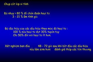 Chụp cắt lớp vi tính
Độ nhạy > 80 % để chẩn đoán hoại tử
3 - 21 % âm tính giả
Xét nghiệm ban đầu 48 - 72 giờ sau khi bắt đầu các dấu hiệu
nếu làm sớm hơn: đánh giá thấp các tổn thương
Độ đặc hiệu của các dấu hiệu theo mức độ hoại tử :
100 % nếu hoại tử đạt 30% tuyến tụy
Chỉ 50% đối với hoại tử ít hơn.
 