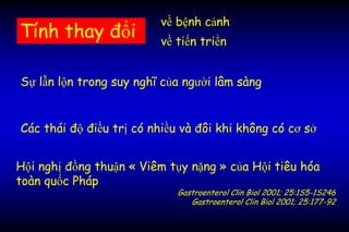 Các thái độ điều trị có nhiều và đôi khi không có cơ sở
Sự lẫn lộn trong suy nghĩ của người lâm sàng
Tính thay đổi
Hội nghị đồng thuận « Viêm tụy nặng » của Hội tiêu hóa
toàn quốc Pháp
Gastroenterol Clin Biol 2001; 25:1S5-1S246
Gastroenterol Clin Biol 2001; 25:177-92
về tiến triển
về bệnh cảnh
 