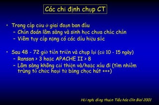 • Trong cấp cứu ở giai đoạn ban đầu
– Chẩn đoán lâm sàng và sinh học chưa chắc chắn
– Viêm tụy cấp nặng có các dấu hiệu sốc
• Sau 48 - 72 giờ tiến triển và chụp lại (cứ 10 - 15 ngày)
– Ranson > 3 hoặc APACHE II > 8
– Lâm sàng không cải thiện và/hoặc xấu đi (tìm nhiễm
trùng tổ chức hoại tử bằng chọc hút +++)
Hội nghị đồng thuận Tiêu hóa Clin Biol 2001
Các chỉ định chụp CT
 