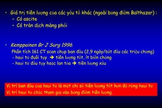 • Giá trị tiên lượng của các yếu tố khác (ngoài bảng điểm Balthazar) :
– Có ascite
– Có tràn dịch màng phổi
• Kemppainen Br J Surg 1996
Phân tích 161 CT scan chụp ban đầu (2,9 ngày/bắt đầu các triệu chứng)
- hoại tử đuôi tụy  tiên lượng tốt, ít biến chứng
- hoại tử đầu tụy hoặc lan tỏa  tiên lượng xấu
Vị trí ban đầu của hoại tử là một chỉ số tiên lượng tốt hơn độ rộng hoại tử
Vị trí hoại tử chắc tham gia vào bảng điểm tiên lượng.
 