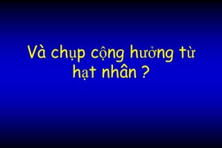 Và chụp cộng hưởng từ
hạt nhân ?
 