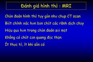 Đánh giá hình thể : MRI
Chẩn đoán hình thể tụy gần như chụp CT scan
Biết chính xác hơn bản chất các rãnh dịch chảy
Hiệu quả hơn trong chẩn đoán sỏi mật
Không có chất cản quang độc thận
Ít thực tế, ít khi sẵn có
 