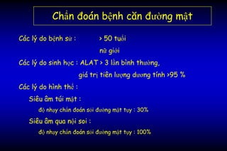 Chẩn đoán bệnh căn đường mật
Các lý do bệnh sử : > 50 tuổi
nữ giới
Các lý do sinh học : ALAT > 3 lần bình thường,
giá trị tiên lượng dương tính >95 %
Các lý do hình thể :
Siêu âm túi mật :
độ nhạy chẩn đoán sỏi đường mật tụy : 30%
Siêu âm qua nội soi :
độ nhạy chẩn đoán sỏi đường mật tụy : 100%
 