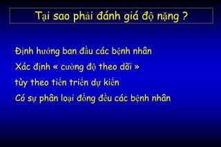 Tại sao phải đánh giá độ nặng ?
•Định hướng ban đầu các bệnh nhân
•Xác định « cường độ theo dõi »
tùy theo tiến triển dự kiến
•Có sự phân loại đồng đều các bệnh nhân
 