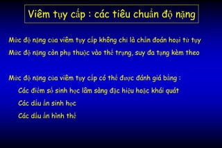 Viêm tụy cấp : các tiêu chuẩn độ nặng
Mức độ nặng của viêm tụy cấp không chỉ là chẩn đoán hoại tử tụy
Mức độ nặng còn phụ thuộc vào thể trạng, suy đa tạng kèm theo
Mức độ nặng của viêm tụy cấp có thể được đánh giá bằng :
Các điểm số sinh học lâm sàng đặc hiệu hoặc khái quát
Các dấu ấn sinh học
Các dấu ấn hình thể
 