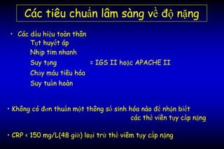 Các tiêu chuẩn lâm sàng về độ nặng
• Các dấu hiệu toàn thân
Tụt huyết áp
Nhịp tim nhanh
Suy tạng = IGS II hoặc APACHE II
Chảy máu tiêu hóa
Suy tuần hoàn
• Không có đơn thuần một thông số sinh hóa nào để nhận biết
các thể viên tụy cấp nặng
• CRP < 150 mg/L(48 giờ) loại trừ thể viêm tụy cấp nặng
 