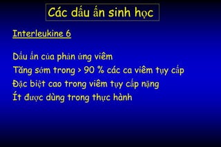 Các dấu ấn sinh học
Interleukine 6
Dấu ấn của phản ứng viêm
Tăng sớm trong > 90 % các ca viêm tụy cấp
Đặc biệt cao trong viêm tụy cấp nặng
Ít được dùng trong thực hành
 