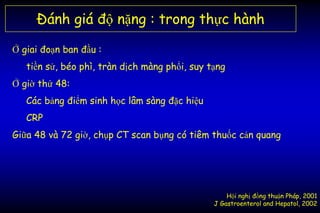 Đánh giá độ nặng : trong thực hành
Ở giai đoạn ban đầu :
tiền sử, béo phì, tràn dịch màng phổi, suy tạng
Ở giờ thứ 48:
Các bảng điểm sinh học lâm sàng đặc hiệu
CRP
Giữa 48 và 72 giờ, chụp CT scan bụng có tiêm thuốc cản quang
Hội nghị đồng thuận Pháp, 2001
J Gastroenterol and Hepatol, 2002
 