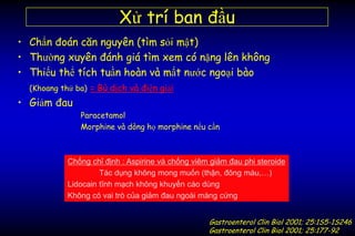 Xử trí ban đầu
• Chẩn đoán căn nguyên (tìm sỏi mật)
• Thường xuyên đánh giá tìm xem có nặng lên không
• Thiếu thể tích tuần hoàn và mất nước ngoại bào
(Khoang thứ ba) = Bù dịch và điện giải
• Giảm đau
Paracetamol
Morphine và dòng họ morphine nếu cần
Chống chỉ định : Aspirine và chống viêm giảm đau phi steroide
Tác dụng không mong muốn (thận, đông máu,…)
Lidocain tĩnh mạch không khuyến cáo dùng
Không có vai trò của giảm đau ngoài màng cứng
Gastroenterol Clin Biol 2001; 25:1S5-1S246
Gastroenterol Clin Biol 2001; 25:177-92
 