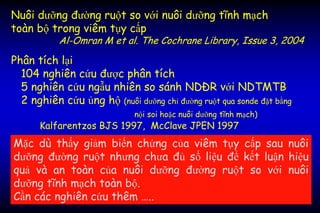 Nuôi dưỡng đường ruột so với nuôi dưỡng tĩnh mạch
toàn bộ trong viêm tụy cấp
Al-Omran M et al. The Cochrane Library, Issue 3, 2004
Phân tích lại
104 nghiên cứu được phân tích
5 nghiên cứu ngẫu nhiên so sánh NDĐR với NDTMTB
2 nghiên cứu ủng hộ (nuôi dưỡng chỉ đường ruột qua sonde đặt bằng
nội soi hoặc nuôi dưỡng tĩnh mạch)
Kalfarentzos BJS 1997, McClave JPEN 1997
Mặc dù thấy giảm biến chứng của viêm tụy cấp sau nuôi
dưỡng đường ruột nhưng chưa đủ số liệu để kết luận hiệu
quả và an toàn của nuôi dưỡng đường ruột so với nuôi
dưỡng tĩnh mạch toàn bộ.
Cần các nghiên cứu thêm …..
 