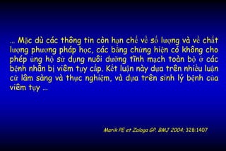 … Mặc dù các thông tin còn hạn chế về số lượng và về chất
lượng phương pháp học, các bằng chứng hiện có không cho
phép ủng hộ sử dụng nuôi dưỡng tĩnh mạch toàn bộ ở các
bệnh nhân bị viêm tụy cấp. Kết luận này dựa trên nhiều luận
cứ lâm sàng và thực nghiệm, và dựa trên sinh lý bệnh của
viêm tụy …
Marik PE et Zaloga GP. BMJ 2004; 328:1407
 
