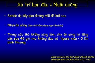 • Sonde dạ dày qua đường mũi để hút (nôn)
• Nhịn ăn uống (đau và không dung nạp tiêu hóa)
• Trong các thể không nặng lắm, cho ăn uống lại tăng
dần sau 48 giờ nếu không đau và lipase máu < 3 lần
bình thường
Xử trí ban đầu = Nuôi dưỡng
Gastroenterol Clin Biol 2001; 25:1S5-1S246
Gastroenterol Clin Biol 2001; 25:177-92
 