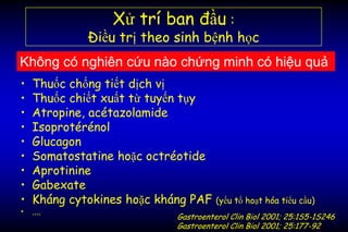 • Thuốc chống tiết dịch vị
• Thuốc chiết xuất từ tuyến tụy
• Atropine, acétazolamide
• Isoprotérénol
• Glucagon
• Somatostatine hoặc octréotide
• Aprotinine
• Gabexate
• Kháng cytokines hoặc kháng PAF (yếu tố hoạt hóa tiểu cầu)
• ....
Xử trí ban đầu :
Điều trị theo sinh bệnh học
Không có nghiên cứu nào chứng minh có hiệu quả
Gastroenterol Clin Biol 2001; 25:1S5-1S246
Gastroenterol Clin Biol 2001; 25:177-92
 