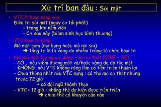 • VTC ít hoặc nặng vừa
Điều trị sỏi mật (nguy cơ tái phát)
- trong khi nằm viện
- CẢ sau này (bilan sinh học bình thường)
• VTC hoại tử nặng
Mổ mật sớm (mở bụng hoặc mổ nội soi)
 tăng tỷ lệ tử vong do nhiễm trùng tổ chức hoại tử
• Nội soi mật tụy ngược dòng + mở cơ thắt (CPRE + SE)
- CÓ nếu viêm đường mất và/hoặc vàng da do tắc mật
- KHÔNG nếu VTC không nặng lắm có tiến triển thuận lợi
- Chưa thống nhất nếu VTC nặng : có thể mở cơ thắt nhưng
trước 72 giờ
+ có đội ngũ thành thạo
- VTC < 12 giờ : không thể dự kiến được tiến triển
 chưa thể có khuyến cáo nào
Xử trí ban đầu : Sỏi mật
 