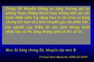 Chúng tôi khuyên không sử dụng thường qui dự
phòng thuốc kháng khuẩn hoặc kháng nấm iwr các
bệnh nhân viêm tụy đang hoại tử do chưa có bằng
chứng kết luận và ý kiến chuyên gia còn phân tán
Cần nghiên cứu thêm để xác định những bệnh
nhân nào có thì dùng kháng sinh có thể có lợi.
Mức độ bằng chứng 2b, khuyến cáo mức B
Critical Care Medicine 2004,32;2524
 