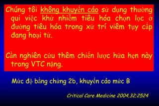 Chúng tôi không khuyến cáo sử dụng thường
qui việc khử nhiễm tiêu hóa chọn lọc ở
đường tiêu hóa trong xử trí viêm tụy cấp
đang hoại tử.
Cần nghiên cứu thêm chiến lược hứa hẹn này
trong VTC nặng.
Mức độ bằng chứng 2b, khuyến cáo mức B
Critical Care Medicine 2004,32;2524
 